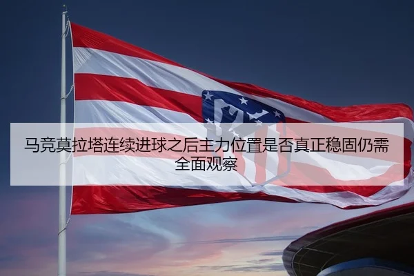 马竞莫拉塔连续进球之后主力位置是否真正稳固仍需全面观察