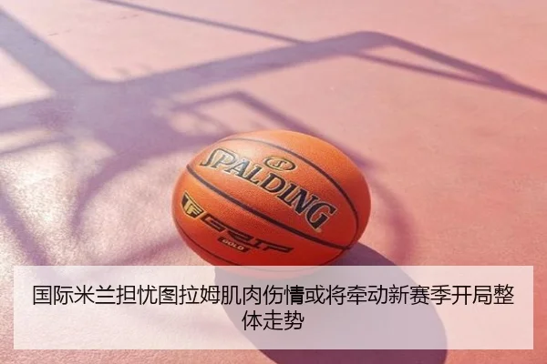 国际米兰担忧图拉姆肌肉伤情或将牵动新赛季开局整体走势