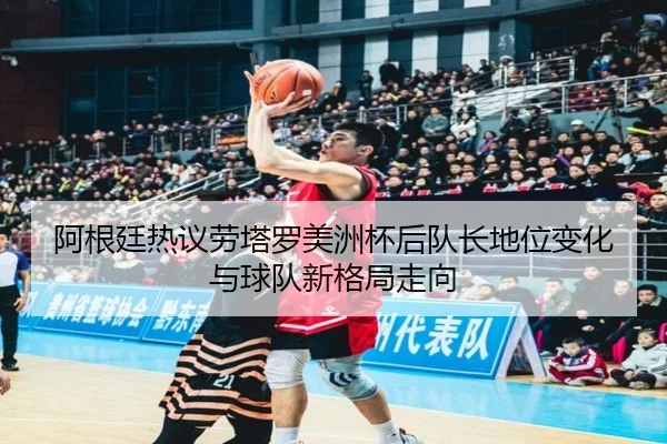 阿根廷热议劳塔罗美洲杯后队长地位变化与球队新格局走向