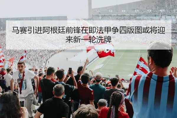 马赛引进阿根廷前锋在即法甲争四版图或将迎来新一轮洗牌